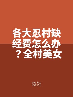各大忍村缺經費怎麽辦？全村美女排隊撅起她（tā）們淫（yín）靡燜響的肥美大屁股，來迎接我（wǒ）的濃精射滿她們的騷肉肥屄！