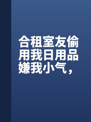 合租室友（yǒu）偷用（yòng）我日用品嫌我小氣，我拿出賬單（dān）她悔瘋（fēng）了